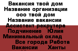 Вакансия твой дом › Название организации ­ ооо твой дом › Название вакансии ­  Ассистент рекрутера › Подчинение ­ Юлия › Минимальный оклад ­ 10 000 - Все города Работа » Вакансии   . Ханты-Мансийский,Нефтеюганск г.